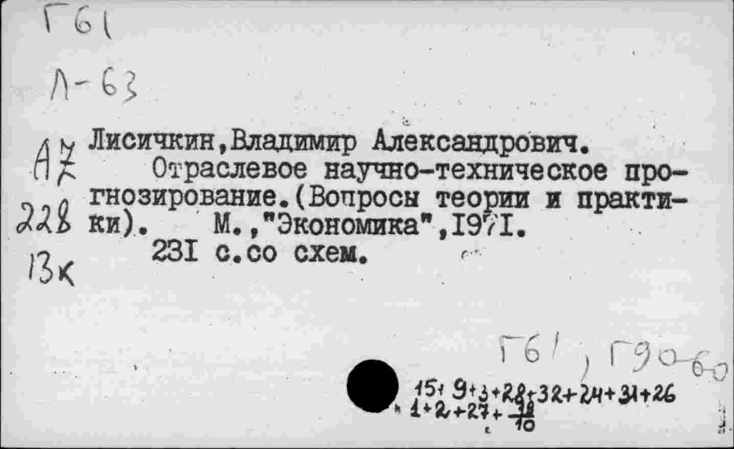 ﻿д н Лисичкин,Владимир Александрович.
Отраслевое научно-техническо ж, 13к
научно-техническое прогнозирование. (Вопросы теории и практи-*•).□ М.,"Экономика",1971.
231 с.со схем. г
’ в ) 1